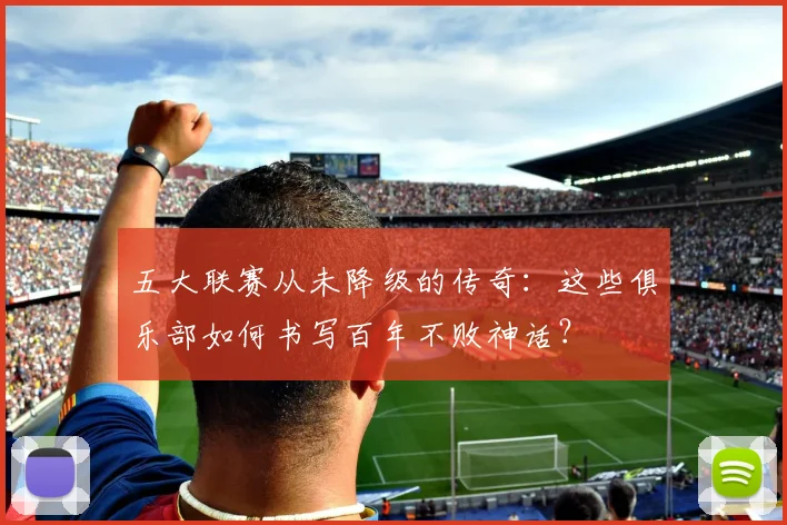 五大联赛从未降级的传奇:这些俱乐部如何书写百年不败神话?