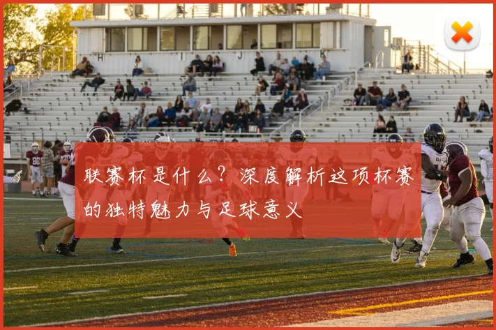 联赛杯是什么?深度解析这项杯赛的独特魅力与足球意义