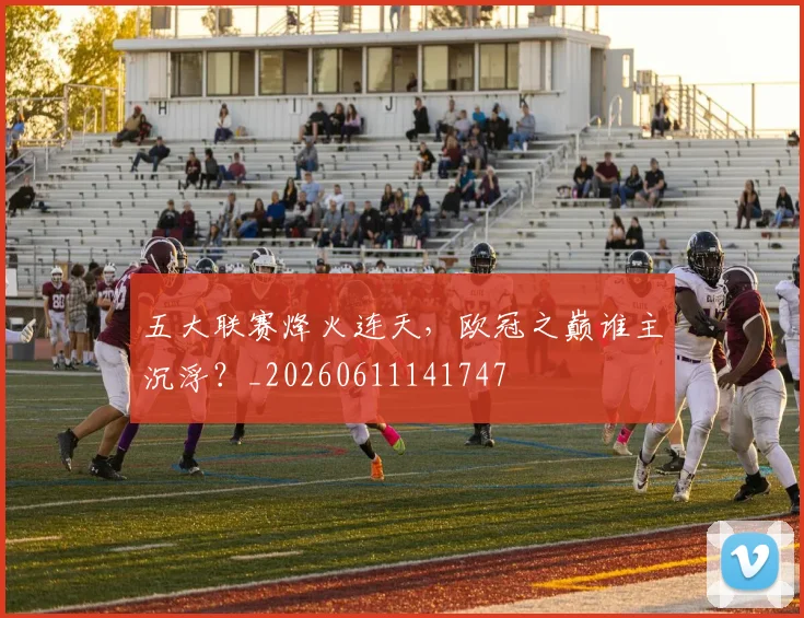 五大联赛烽火连天,欧冠之巅谁主沉浮?_20260611141747