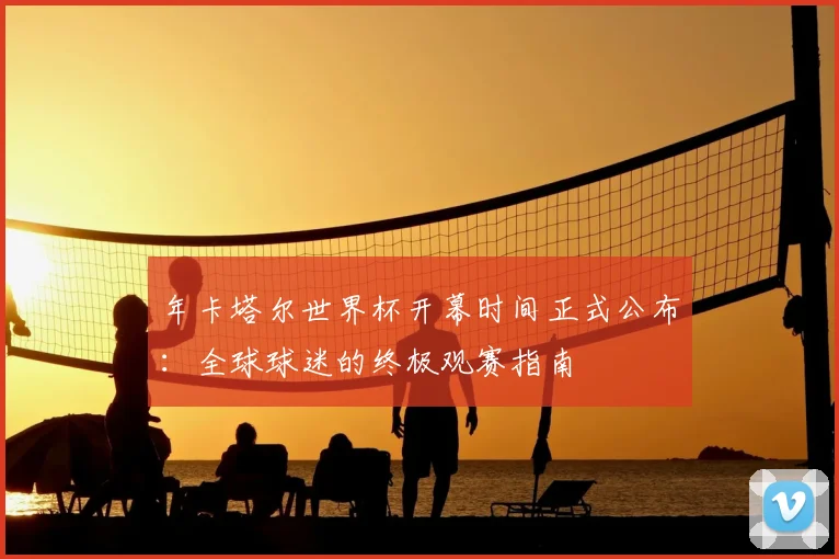 年卡塔尔世界杯开幕时间正式公布:全球球迷的终极观赛指南