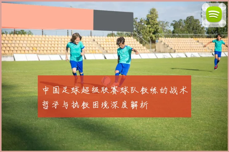 中国足球超级联赛球队教练的战术哲学与执教困境深度解析