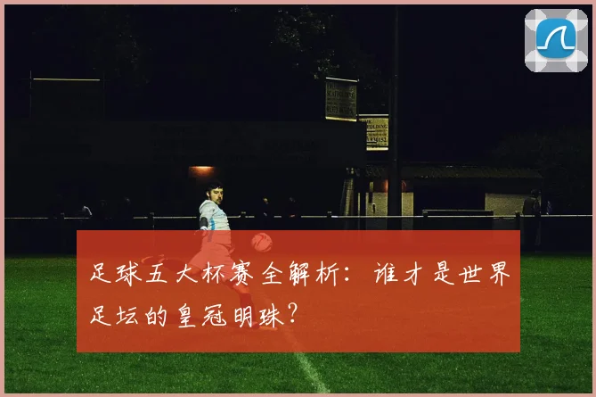 足球五大杯赛全解析：谁才是世界足坛的皇冠明珠？