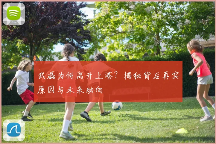 武磊为何离开上港？揭秘背后真实原因与未来动向